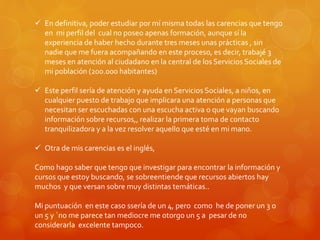  En definitiva, poder estudiar por mí misma todas las carencias que tengo 
en mi perfil del cual no poseo apenas formación, aunque sí la 
experiencia de haber hecho durante tres meses unas prácticas , sin 
nadie que me fuera acompañando en este proceso, es decir, trabajé 3 
meses en atención al ciudadano en la central de los Servicios Sociales de 
mi población (200.000 habitantes) 
 Este perfil sería de atención y ayuda en Servicios Sociales, a niños, en 
cualquier puesto de trabajo que implicara una atención a personas que 
necesitan ser escuchadas con una escucha activa o que vayan buscando 
información sobre recursos,, realizar la primera toma de contacto 
tranquilizadora y a la vez resolver aquello que esté en mi mano. 
 Otra de mis carencias es el inglés, 
Como hago saber que tengo que investigar para encontrar la información y 
cursos que estoy buscando, se sobreentiende que recursos abiertos hay 
muchos y que versan sobre muy distintas temáticas.. 
Mi puntuación en este caso ssería de un 4, pero como he de poner un 3 o 
un 5 y `no me parece tan mediocre me otorgo un 5 a pesar de no 
considerarla excelente tampoco. 
 