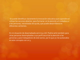 Se puede identificar claramente la innovación educativa que supondría el 
utilizar los recursos abiertos para formarse en la atención al ciudadano o 
a las personas, necesitadas de ayuda, que puede desarrollarse en 
diferentes vertientes. 
En mi situación de desempleada será muy útil. Podría serlo también para 
otras personas desempleadas cuyo perfil sea el de la atención a las 
personas y para trabajadores de este sector, por lo que yo me autoevalúo 
en este concepto con un 5. 
 