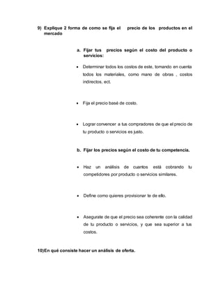 9) Explique 2 forma de como se fija el precio de los productos en el
mercado
a. Fijar tus precios según el costo del producto o
servicios:
 Determinar todos los costos de este, tomando en cuenta
todos los materiales, como mano de obras , costos
indirectos, ect.
 Fija el precio basé de costo.
 Lograr convencer a tus compradores de que el precio de
tu producto o servicios es justo.
b. Fijar los precios según el costo de tu competencia.
 Haz un análisis de cuantos está cobrando tu
competidores por producto o servicios similares.
 Define como quieres provisionar te de ello.
 Asegurate de que el precio sea coherente con la calidad
de tu producto o servicios, y que sea superior a tus
costos.
10)En qué consiste hacer un análisis de oferta.
 