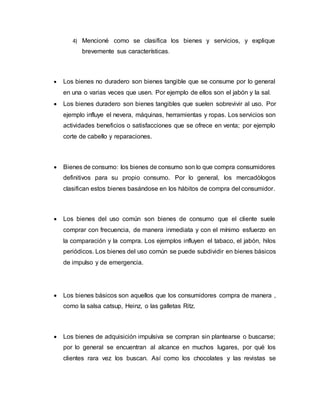 4) Mencioné como se clasifica los bienes y servicios, y explique
brevemente sus características.
 Los bienes no duradero son bienes tangible que se consume por lo general
en una o varias veces que usen. Por ejemplo de ellos son el jabón y la sal.
 Los bienes duradero son bienes tangibles que suelen sobrevivir al uso. Por
ejemplo influye el nevera, máquinas, herramientas y ropas. Los servicios son
actividades beneficios o satisfacciones que se ofrece en venta; por ejemplo
corte de cabello y reparaciones.
 Bienes de consumo: los bienes de consumo son lo que compra consumidores
definitivos para su propio consumo. Por lo general, los mercadòlogos
clasifican estos bienes basándose en los hábitos de compra del consumidor.
 Los bienes del uso común son bienes de consumo que el cliente suele
comprar con frecuencia, de manera inmediata y con el mínimo esfuerzo en
la comparación y la compra. Los ejemplos influyen el tabaco, el jabón, hilos
periódicos. Los bienes del uso común se puede subdividir en bienes básicos
de impulso y de emergencia.
 Los bienes básicos son aquellos que los consumidores compra de manera ,
como la salsa catsup, Heinz, o las galletas Ritz.
 Los bienes de adquisición impulsiva se compran sin plantearse o buscarse;
por lo general se encuentran al alcance en muchos lugares, por qué los
clientes rara vez los buscan. Así como los chocolates y las revistas se
 