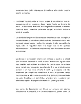 encuentran cerca de las cajas ya que de otra forma a los clientes no se le
ocurrirá comprarlos.
 Los bienes de emergencia se compra cuando la necesidad es urgente:
paraguas durante un aguacero, o botas y palas durante una tormenta de
nieve. Los fabricantes de bienes de Emergencias lo colocan en muchos
puntos de ventas, para evitar perder este ejemplo: el momento en que el
cliente lo necesita.
 Los bienes de comparación son bienes de consumo que suele pasar por un
proceso de selección durante el cual el cliente los comparan en cuanto a su
idoneidad, calidad, precios y estilos. Son ejemplos de ellos los muebles, la
ropas, autos de seguridad mano y la mayor parte de los aparatos
electrodoméstico. Los bienes de comparación pueden dividirse en uniforme
y no uniforme.
 Los bienes de comparación uniforme son similares en cuanto a la calidad
pero lo bastante diferentes en cuanto al precio. Pero cuando alguien busca
ropa, muebles u otros bienes no uniforme, las características del producto
son a menudo más importantes que el precio. Si lo que el cliente quiere
comprar es un traje nuevo, el corte, la calidad y es aspecto será más
importantes que una pequeña diferencia en el precio. El que vende bienes
de comparación no uniforme tiene que ofrecer un gran surtido para satisfacer
los gustos de cada uno de los individuos y también tener vendedores bien
entrenados capaces de proporcionar información y consejo al cliente.
 Los bienes de Especialidad son bienes de consumo con algunas
características muy especial, o de una marca específica, por los cuales un
 