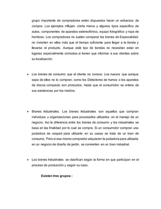 grupo importante de compradores están dispuestos hacer un esfuerzos de
compra. Los ejemplos influyen cierta marca y algunos tipos específico de
autos, componentes de aparatos estereofónico, equipo fotográfico y ropa de
hombres. Los compradores no suelen comparar los bienes de Especialidad:
no invierten en ellos más que el tiempo suficiente para llegar a la tienda y
llevarse el producto. Aunque esté tipo de tiendas no necesitan estar en
lugares especialmente cómodos si tienen que informar a sus clientes sobre
su localización.
 Los bienes de consumo que el cliente no conoce. Los nuevos que aunque
sepa de ellos no lo compran, como los Detectores de humos o los aparatos
de discos compacto son productos, hasta que el consumidor se entera de
sus existencias por los medios.
 Bienes Industriales. Los bienes Industriales son aquellos que compran
individuos u organizaciones para procesarlos utilizarlos en el manejo de un
negocio. Así la diferencia entre los bienes de consumo y los industriales se
basa en las finalidad por lo cual se compra. Si un consumidor compran una
podadora de cesped para utilizarla en su casas se trata de un bien de
consumo. Pero si ese mismo comprador adquieren la podadora para utilizarla
en un negocio de diseño de jardín, se convierten en un bien industrial.
 Los bienes Industriales se clasifican según la forma en que participan en el
proceso de producción y según su caso.
Existen tres grupos :
 
