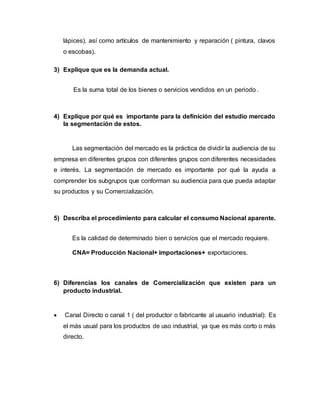 lápices), así como artículos de mantenimiento y reparación ( pintura, clavos
o escobas).
3) Explique que es la demanda actual.
Es la suma total de los bienes o servicios vendidos en un periodo .
4) Explique por qué es importante para la definición del estudio mercado
la segmentación de estos.
Las segmentación del mercado es la práctica de dividir la audiencia de su
empresa en diferentes grupos con diferentes grupos con diferentes necesidades
e interés. La segmentación de mercado es importante por qué la ayuda a
comprender los subgrupos que conforman su audiencia para que pueda adaptar
su productos y su Comercialización.
5) Describa el procedimiento para calcular el consumo Nacional aparente.
Es la calidad de determinado bien o servicios que el mercado requiere.
CNA= Producción Nacional+ importaciones+ exportaciones.
6) Diferencias los canales de Comercialización que existen para un
producto industrial.
 Canal Directo o canal 1 ( del productor o fabricante al usuario industrial): Es
el más usual para los productos de uso industrial, ya que es más corto o más
directo.
 