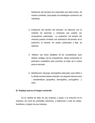 tendencias del mercado son esenciales que debe revisar, de
manera constante, para ajustar tus estrategias comercial y de
marketing.
3. Evaluación del tamaño del mercado: se relaciona con la
cantidad de personas o empresas que pueden ser
compradores potenciales. La evaluación del tamaño del
mercado pueden brindarte una estimación del tamaño de la
audiencia, el volumen de ventas potenciales y flujo de
ingresos.
4. Obtener una visión detallada de los competidores: para
obtener ventajas de tus competidores, debes comprender tu
panorama competitivo para encontrar el mejor de tu marca
para el mercado.
5. Identificación del grupo demográfico adecuado: para definir a
tu cliente correcto debes comenzar con aspecto básicoscomo
: características geográfica, demográfica, psicografico y
otros.
8) Explique qué es el margen comercial.
Es la medida de éxito de una empresa y ayuda a la dirección de la
empresa, así como los probables inversores, a determinar a nivel de ventas,
beneficios y margen de una empresa.
 
