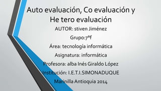 Auto evaluación, Co evaluación y 
He tero evaluación 
AUTOR: stiven Jiménez 
Grupo:7°f 
Área: tecnología informática 
Asignatura: informática 
Profesora: alba Inés Giraldo López 
Institución: I.E.T.I.SIMONADUQUE 
Marinilla Antioquia 2014 
 