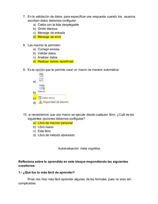 7. En la validación de datos, para especificar una respuesta cuando los usuarios
escriben datos debemos configurar:
a) Celda con la lista desplegable
b) Omitir blancos
c) Mensaje de entrada
d) Mensaje de error
8. Las macros te permiten:
a) Corregir errores
b) Validar datos
c) Analizar datos
d) Realizar tareas repetitivas
9. Es la opción que te permite crear un macro de manera automática:
a)
b)
c)
d)
10. si necesitamos que una macro se ejecute desde cualquier libro, ¿Cuál de las
siguientes opciones debemos configuras?
a) Libro de macros personal
b) Libro nuevo
c) Este libro
d) Libro de método abreviado
Autoevaluación meta cognitiva
Reflexiona sobre lo aprendido en este bloque respondiendo las siguientes
cuestiones
1.- ¿Qué fue lo más fácil de aprender?
R=se nos hizo más fácil aprender algunas de las formulas pues no eran tan
complicadas
 