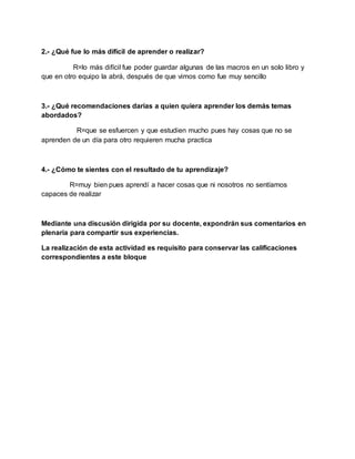 2.- ¿Qué fue lo más difícil de aprender o realizar?
R=lo más difícil fue poder guardar algunas de las macros en un solo libro y
que en otro equipo la abrá, después de que vimos como fue muy sencillo
3.- ¿Qué recomendaciones darías a quien quiera aprender los demás temas
abordados?
R=que se esfuercen y que estudien mucho pues hay cosas que no se
aprenden de un día para otro requieren mucha practica
4.- ¿Cómo te sientes con el resultado de tu aprendizaje?
R=muy bien pues aprendí a hacer cosas que ni nosotros no sentíamos
capaces de realizar
Mediante una discusión dirigida por su docente, expondrán sus comentarios en
plenaria para compartir sus experiencias.
La realización de esta actividad es requisito para conservar las calificaciones
correspondientes a este bloque
 