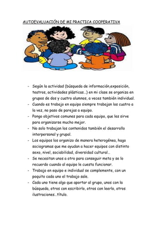 AUTOEVALUACIÓN DE MI PRACTICA COOPERATIVA
- Según la actividad (búsqueda de información,exposición,
teatros, actividades plásticas…) en mi clase se organiza en
grupos de dos y cuatro alumnos, a veces también individual.
- Cuando es trabajo en equipo siempre trabajan los cuatro a
la vez, no paso de parejas a equipo.
- Pongo objetivos comunes para cada equipo, que les sirve
para organizarse mucho mejor.
- No solo trabajan los contenidos también el desarrollo
interpersonal y grupal.
- Los equipos los organizo de manera heterogénea, hago
sociogramas que me ayudan a hacer equipos con distinto
sexo, nivel, sociabilidad, diversidad cultural…
- Se necesitan unos a otro para conseguir meta y se lo
recuerdo cuando al equipo le cuesta funcionar.
- Trabajo en equipo e individual se complemente, con un
poquito cada uno el trabajo sale.
- Cada uno tiene algo que aportar al grupo, unos con la
búsqueda, otros con escribirlo, otros con leerlo, otros
ilustraciones…título.
 