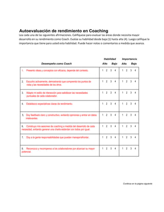 Autoevaluación de rendimiento en Coaching
Lea cada una de las siguientes afirmaciones. Califíquese para evaluar las áreas donde necesita mayor
desarrollo en su rendimiento como Coach. Evalúe su habilidad desde baja (1) hasta alta (4). Luego califique la
importancia que tiene para usted esta habilidad. Puede hacer notas o comentarios a medida que avanza.




                                                                                   Habilidad    Importancia
                      Desempeño como Coach                                     Alto     Bajo    Alto     Bajo

  1.   Presento ideas y conceptos con eficacia, depende del contexto.          1    2   3   4   1   2   3    4



  2.   Escucho activamente, demostrando que comprendo los puntos de            1    2   3   4   1   2   3    4
       vista y las necesidades de los otros.


  3.   Adapto mi estilo de interacción para satisfacer las necesidades         1    2   3   4   1   2   3    4
       puntuales de cada colaborador.

  4.   Establezco expectativas claras de rendimiento.                          1    2   3   4   1   2   3    4



  5. Doy feedback claro y constructivo, evitando opiniones y entrar en datos   1    2   3   4   1   2   3    4
       irrelevantes

  6.  Construyo mis sesiones de coaching a medida del desarrollo de cada       1    2   3   4   1   2   3    4
  necesidad, evitando generar una charla estándar con todos por igual.

  7.   Doy a la gente responsabilidades que puedan manejar/afrontar.           1    2   3   4   1   2   3    4



  8.  Reconozco y recompenso a los colaboradores por alcanzar su mayor         1    2   3   4   1   2   3    4
  potencial.




                                                                                                 Continúa en la página siguiente.
 