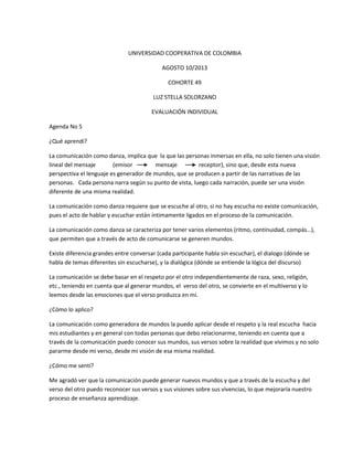 UNIVERSIDAD COOPERATIVA DE COLOMBIA
AGOSTO 10/2013
COHORTE 49
LUZ STELLA SOLORZANO
EVALUACIÓN INDIVIDUAL
Agenda No 5
¿Qué aprendí?
La comunicación como danza, implica que la que las personas inmersas en ella, no solo tienen una visión
lineal del mensaje (emisor mensaje receptor), sino que, desde esta nueva
perspectiva el lenguaje es generador de mundos, que se producen a partir de las narrativas de las
personas. Cada persona narra según su punto de vista, luego cada narración, puede ser una visión
diferente de una misma realidad.
La comunicación como danza requiere que se escuche al otro, si no hay escucha no existe comunicación,
pues el acto de hablar y escuchar están íntimamente ligados en el proceso de la comunicación.
La comunicación como danza se caracteriza por tener varios elementos (ritmo, continuidad, compás…),
que permiten que a través de acto de comunicarse se generen mundos.
Existe diferencia grandes entre conversar (cada participante habla sin escuchar), el dialogo (dónde se
habla de temas diferentes sin escucharse), y la dialógica (dónde se entiende la lógica del discurso)
La comunicación se debe basar en el respeto por el otro independientemente de raza, sexo, religión,
etc., teniendo en cuenta que al generar mundos, el verso del otro, se convierte en el multiverso y lo
leemos desde las emociones que el verso produzca en mí.
¿Cómo lo aplico?
La comunicación como generadora de mundos la puedo aplicar desde el respeto y la real escucha hacia
mis estudiantes y en general con todas personas que debo relacionarme, teniendo en cuenta que a
través de la comunicación puedo conocer sus mundos, sus versos sobre la realidad que vivimos y no solo
pararme desde mi verso, desde mi visión de esa misma realidad.
¿Cómo me sentí?
Me agradó ver que la comunicación puede generar nuevos mundos y que a través de la escucha y del
verso del otro puedo reconocer sus versos y sus visiones sobre sus vivencias, lo que mejoraría nuestro
proceso de enseñanza aprendizaje.
 