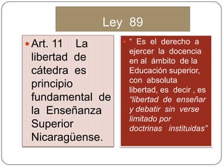 Ley 89
 Art. 11 La
libertad de
cátedra es
principio
fundamental de
la Enseñanza
Superior
Nicaragüense.
 “ Es el derecho a
ejercer la docencia
en al ámbito de la
Educación superior,
con absoluta
libertad, es decir , es
“libertad de enseñar
y debatir sin verse
limitado por
doctrinas instituidas”
 