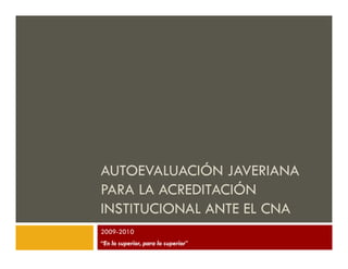 AUTOEVALUACIÓN JAVERIANA
PARA LA ACREDITACIÓN
INSTITUCIONAL ANTE EL CNA
2009-2010
“En lo superior, para lo superior”
 