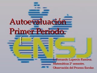 Autoevaluación
Primer Periodo.
  {
           L. Fernando Lupercio Ramirez.
           Matemáticas 2° semestre.
           Observación del Proceso Escolar.
 