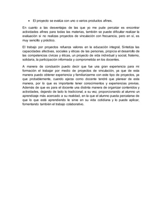  El proyecto se evalúa con uno o varios productos afines.
En cuanto a las desventajas de las que yo me pude percatar es encontrar
actividades afines para todas las materias, también se puede dificultar realizar la
evaluación si no realizas proyectos de vinculación con frecuencia, pero en sí, es
muy sencillo y práctico.
El trabajo por proyectos refuerza valores en la educación integral, Sintetiza las
capacidades afectivas, sociales y éticas de las personas, propicia el desarrollo de
las competencias cívicas y éticas, un proyecto de vida individual y social, fraterno,
solidaria, la participación informada y comprometida en los docentes.
A manera de conclusión puedo decir que fue una gran experiencia para mi
formación el trabajar por medio de proyectos de vinculación, ya que de esta
manera puedo obtener experiencia y familiarizarme con este tipo de proyectos, ya
que probablemente, cuando ejerza como docente tendré que planear de esta
manera, por lo que es importante tener conocimientos y experiencias previas.
Además de que es para el docente una distinta manera de organizar contenidos y
actividades, dejando de lado lo tradicional, a su vez, proporcionando al alumno un
aprendizaje más acercado a su realidad, en la que el alumno pueda percatarse de
que lo que está aprendiendo le sirve en su vida cotidiana y lo puede aplicar,
fomentando también el trabajo colaborativo.
 