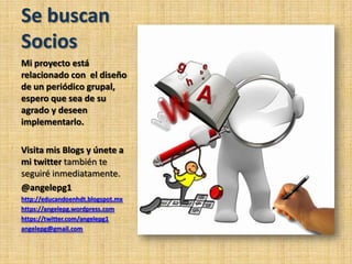 Se buscan
Socios
Mi proyecto está
relacionado con el diseño
de un periódico grupal,
espero que sea de su
agrado y deseen
implementarlo.
Visita mis Blogs y únete a
mi twitter también te
seguiré inmediatamente.
@angelepg1
http://educandoenhdt.blogspot.mx
https://angelepg.wordpress.com
https://twitter.com/angelepg1
angelepg@gmail.com
 