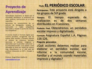 Proyecto de
Aprendizaje
Titulo: EL PERIÓDICO ESCOLAR
Participantes: Este proyecto está dirigido a
los grupos de 5tº grado
Tiempos: El tiempo esperado de
realización es de dos semanas
distribuidos en 4 sesiones.
Producto Final: Obtendremos un periódico
escolar impreso y digitalizado.
Currículo: Asignatura Español L.A. Páginas
116-126.
Pregunta generadora
¿Qué acciones debemos realizar para
elaborar un periódico escolar, que
informe a la comunidad escolar,
Familiar y al mundo usando materiales
impresos y digitales?
Aprendizajes esperados: se desea que el
estudiante identifique la pertinencia de
datos, gráficas, ilustraciones en un texto
expositivo.
Reconozca las características de un
artículo de divulgación, emplee la
puntuación y reglas ortográficas
adecuadas y respete el punto de vista de
sus compañeros.
El alumno diseñe el formato digital para
nuestro periódico, escogiendo :tipo de
fuente, color, tamaño, y Titulares, además
el número de columnas, portada,
secciones y noticias, imágenes y
elementos que le permitan comunicar a
la comunidad escolar, a sus padres y será
difundido en línea por medio de nuestro
blog «Guardianes» en el sitio web del
profesor «Educando en HDT» , Google+ y
Twitter.
Profesor: Ángel Efraín Padilla Gil
angelepg@gmail.com
 