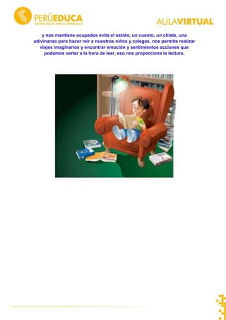 y nos mantiene ocupados evita el estrés; un cuento, un chiste, una
adivinanza para hacer reír a nuestros niños y colegas, nos permite realizar
viajes imaginarios y encontrar emoción y sentimientos acciones que
podemos verter a la hora de leer, eso nos proporciona la lectura.
 