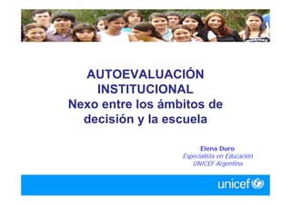 AUTOEVALUACIÓN
    INSTITUCIONAL
Nexo entre los ámbitos de
  decisión y la escuela

                        Elena Duro
                  Especialista en Educación
                     UNICEF Argentina
 