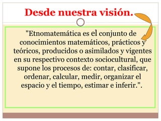 Desde nuestra visión.  "Etnomatemática es  el  conjunto de conocimientos matemáticos, prácticos y teóricos, producidos o asimilados y vigentes en su respectivo contexto sociocultural, que supone los procesos de: contar, clasificar, ordenar, calcular, medir, organizar el espacio y el tiempo, estimar e inferir.".  