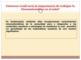 Entonces ¿cuál sería la importancia de trabajar la Etnomatemática en el aula? Es fundamental, mediante ellas recuperaremos conocimientos etnomatemáticos de la comunidad para e integrarlos a los contenidos escolares o estrategias de enseñanza la cual  permitirá un aprendizaje de las matemáticas escolares de una manera significativa. 