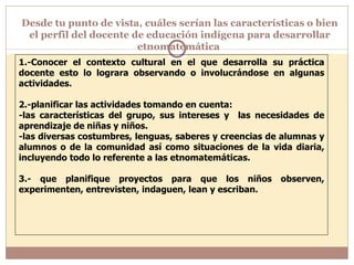 Desde tu punto de vista, cuáles serían las características o bien el perfil del docente de educación indígena para desarrollar etnomatemática  1.-Conocer el contexto cultural en el que desarrolla su práctica docente esto lo lograra observando o involucrándose en algunas actividades. 2.-planificar las actividades tomando en cuenta: -las características del grupo, sus intereses y  las necesidades de aprendizaje de niñas y niños. -las diversas costumbres, lenguas, saberes y creencias de alumnas y alumnos o de la comunidad así como situaciones de la vida diaria, incluyendo todo lo referente a las etnomatemáticas. 3.- que planifique proyectos para que los niños observen, experimenten, entrevisten, indaguen, lean y escriban. 