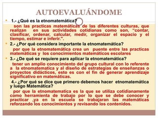 AUTOEVALUÁNDOME 1.- ¿Qué es la etnomatemática? son las practicas matemáticas de las diferentes culturas, que realizan  en sus actividades cotidianas como son, “contar, clasificar, ordenar, calcular, medir, organizar el espacio y el tiempo, estimar e inferir.".  2.- ¿Por qué considera importante la etnomatemática?  por que la etnomatemática crea un  puente entre las practicas matemáticas y  los conocimientos matemáticos escolares 3.- ¿De qué se requiere para aplicar la etnomatemática? tener un amplio conocimiento del grupo cultural con lo referente a  la etnomatematica y al diseño de estrategias de enseñanzas o proyectos didácticos, esto es con el fin de generar aprendizaje significativo en matemáticas. 4.- ¿Por qué se dice que primero debemos hacer  etnomatemática y luego Matemática? por que la etnomatematica es la que se utiliza cotidianamente como herramienta de trabajo por lo que se debe conocer y practicar ,ya en la escuela se trabajaran las matemáticas reforzando los conocimientos y revisando los contenidos. 