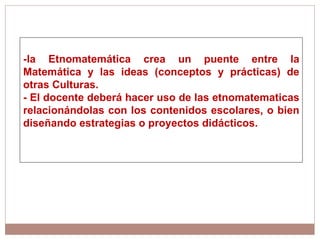 -la Etnomatemática crea un puente entre la Matemática y las ideas (conceptos y prácticas) de otras Culturas. - El docente deberá hacer uso de las etnomatematicas relacionándolas con los contenidos escolares, o bien diseñando estrategias o proyectos didácticos. 