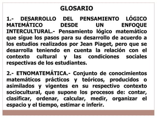 GLOSARIO 1.- DESARROLLO DEL PENSAMIENTO LÓGICO MATEMÁTICO DESDE UN ENFOQUE INTERCULTURAL.- Pensamiento lógico matemático que sigue los pasos para su desarrollo de acuerdo a los estudios realizados por Jean Piaget, pero que se desarrolla teniendo en cuenta la relación con el contexto cultural y las condiciones sociales respectivas de los estudiantes. 2.- ETNOMATEMÁTICA.- Conjunto de conocimientos matemáticos prácticos y teóricos, producidos o asimilados y vigentes en su respectivo contexto sociocultural, que supone los procesos de: contar, clasificar, ordenar, calcular, medir, organizar el espacio y el tiempo, estimar e inferir. 