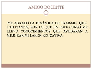 AMIGO DOCENTE ME AGRADO LA DINÁMICA DE TRABAJO  QUE  UTILIZAMOS, POR LO QUE EN ESTE CURSO ME LLEVO CONOCIMIENTOS QUE AYUDARAN A MEJORAR MI LABOR EDUCATIVA. 