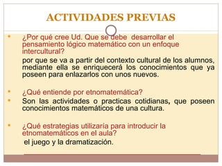 ACTIVIDADES PREVIAS ¿Por qué cree Ud. Que se debe  desarrollar el pensamiento lógico matemático con un enfoque intercultural? por que se va a partir del contexto cultural de los alumnos, mediante ella se enriquecerá los conocimientos que ya poseen para enlazarlos con unos nuevos. ¿Qué entiende por etnomatemática?  Son las actividades o practicas cotidianas ,  que poseen conocimientos matemáticos de una cultura. ¿Qué estrategias utilizaría para introducir la etnomatemáticos en el aula? el juego y la dramatización. ___________________________________________ 