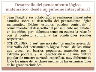 Desarrollo del pensamiento lógico matemático  desde un enfoque intercultural Jean Piaget y sus colaboradores realizaron importantes estudios sobre el desarrollo del pensamiento lógico matemático. Dichos estudios pueden contribuir al conocimiento del desarrollo del pensamiento matemático en los niños, pero debemos tener en cuenta la relación con el contexto cultural y las condiciones sociales respectivas.  SCHROEDER, J sostiene no sabemos mucho acerca del desarrollo del pensamiento lógico formal de los niños que crecen en barrios populares, marcados por la extrema pobreza y las características de una cultura popular de nuestra serranía específica, muy diferente de la de los niños de las clases medias de las urbanizaciones de las grandes ciudades.  