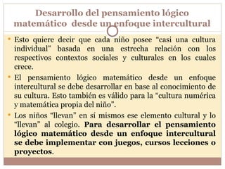 Desarrollo del pensamiento lógico matemático  desde un enfoque intercultural Esto quiere decir que cada niño posee “casi una cultura individual” basada en una estrecha relación con los respectivos contextos sociales y culturales en los cuales crece. El pensamiento lógico matemático desde un enfoque intercultural se debe desarrollar en base al conocimiento de su cultura. Esto también es válido para la “cultura numérica y matemática propia del niño”. Los niños “llevan” en sí mismos ese elemento cultural y lo “llevan” al colegio.  Para desarrollar el pensamiento lógico matemático desde un enfoque intercultural se debe implementar con juegos, cursos lecciones o proyectos . 