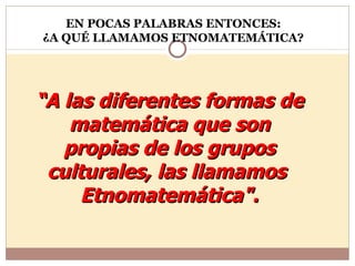 “ A las diferentes formas de matemática que son propias de los grupos culturales, las llamamos  Etnomatemática". EN POCAS PALABRAS ENTONCES: ¿A QUÉ LLAMAMOS ETNOMATEMÁTICA? 