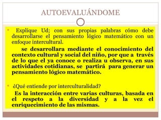 AUTOEVALUÁNDOME Explique Ud; con sus propias palabras cómo debe desarrollarse el pensamiento lógico matemático con un enfoque intercultural. se desarrollara mediante el conocimiento del contexto cultural y social del niño, por que a  través de lo que el ya conoce o realiza u observa, en sus actividades cotidianas, se  partirá  para generar un pensamiento lógico matemático. ¿Qué entiende por interculturalidad?  Es la interacción entre varias culturas, basada en el respeto a la diversidad y a la vez el enriquecimiento de las mismas. 