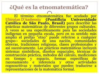 ¿Qué es la etnomatemática?   El término etnomatemática fue acuñado por  Ubiratan D'Ambrosio   (Pontifícia Universidade Católica de São Paulo, Brasil)  para describir las prácticas matemáticas de diferentes grupos culturales. A veces se usa específicamente para las sociedades indígenas en pequeña escala, pero en su sentido más amplio el prefijo "etno" puede referirse a cualquier grupo-- sociedades de una nación, comunidades obreras, tradiciones religiosas, clases profesionales y así sucesivamente. Las prácticas matemáticas incluyen sistemas simbólicos, diseños espaciales, técnicas de construcción práctica, métodos del cálculo, mediciones en tiempo y espacio, formas específicas de razonamiento e inferencia y otras actividades cognoscitivas y materiales que pueden traducirse a representaciones de la matemática formal.  