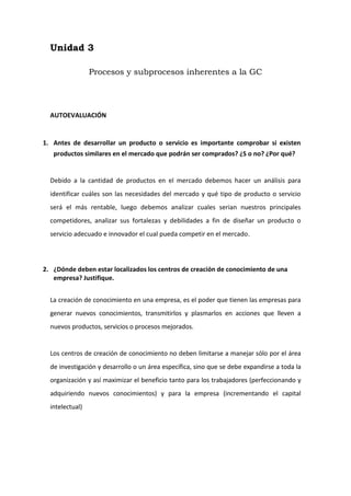 Unidad 3<br />Procesos y subprocesos inherentes a la GC<br />AUTOEVALUACIÓN<br />Antes de desarrollar un producto o servicio es importante comprobar si existen productos similares en el mercado que podrán ser comprados? ¿S o no? ¿Por qué?<br />Debido a la cantidad de productos en el mercado debemos hacer un análisis para identificar cuáles son las necesidades del mercado y qué tipo de producto o servicio será el más rentable, luego debemos analizar cuales serian nuestros principales competidores, analizar sus fortalezas y debilidades a fin de diseñar un producto o servicio adecuado e innovador el cual pueda competir en el mercado.<br />¿Dónde deben estar localizados los centros de creación de conocimiento de una empresa? Justifique.<br />La creación de conocimiento en una empresa, es el poder que tienen las empresas para generar nuevos conocimientos, transmitirlos y plasmarlos en acciones que lleven a nuevos productos, servicios o procesos mejorados.<br />Los centros de creación de conocimiento no deben limitarse a manejar sólo por el área de investigación y desarrollo o un área específica, sino que se debe expandirse a toda la organización y así maximizar el beneficio tanto para los trabajadores (perfeccionando y adquiriendo nuevos conocimientos) y para la empresa (incrementando el capital intelectual)<br />¿Cuáles son las acciones formales e informales adoptadas en una empresa para estimular el intercambio de conocimiento?<br />Generalmente las empresas establecen reuniones o encuentros a fin de recopilar y distribuir el conocimiento y general un valor agregado en la organizacion<br />Acciones Formales<br />Puede darse a través de redes formales y organizadas en el que se puede localizar a individuos que tienen el conocimiento que uno necesita a través de las reuniones programadas para este fin.<br />Entre las principales acciones formales se detallan:<br />Base de conocimiento.- Una  Base de Conocimiento  (o  knowledgebase)  es un  tipo  especial  de  base  de  datos para   la   gestión   del   conocimiento. Provee   los   medios   para   la recolección,   organización   y recuperación   computarizada   de conocimiento.   El   más   importante aspecto de una base de conocimiento es   la  calidad  de   la   información  que esta contiene. Las Mejores Bases de Conocimiento   tienen   artículos cuidadosamente   redactados   que   se mantiene al día, un excelente sistema de recuperación de información (Motor de Búsqueda), y un delicado formato de contenido y estructura de clasificación. Una Base de Conocimiento puede usar una ontología para especificar su estructura (tipos de entidades y relaciones) y su esquema de clasificación. Una ontología, junto con un grupo de instancias de sus clases constituye una Base de Conocimiento. Bases   de   competencia.-  Provee   los medios   para   que   los  individuos puedan   intercambiar  información referentes   a   sus competencias,   habilidades,  entre  otros aspectos. <br />Bases   de   mejores  prácticas.- Local   donde   se   almacenan  las  mejores prácticas,  el  objetivo  es   la  captura, organización, disponibilización   y   el   intercambio   de   conocimientos   y   experiencias relevantes para ser utilizados por otros miembros de proyectos y para otros proyectos.<br />Bases  de  proyectos  realizados.-  Local  donde  se  almacenan  proyectos realizados por los miembros y equipos de la organización, que obtuvieron éxito   o   no,   para   que   los  mismos   puedan   ser   reutilizados   en   otras situaciones, disminuyendo el tiempo de ejecución de nuevos proyectos. <br />Páginas amarillas.- Registro de competencias y formas de localización de las personas de la organización.<br />Páginas azules.- Registro de competencias y formas de localización de las personas externas a la organización (consultores,   especialistas,   ex   -   colaboradores, jubilados, etc.).<br />Todo ello posibilitará a las personas de la organización tener acceso a los conocimientos libremente de la interacción directa con sus compañeros de trabajo. Es importante resaltar que las acciones de intercambio formal de conocimiento están más directamente relacionadas con los conocimientos explícitos.<br />Acciones Informales<br />El compartimiento informal ocurre de manera no preestablecida, generalmente por medio de conversaciones casuales y de contactos locales, donde las personas intercambian ideas, dan asesoramiento, etc.<br />Sin embargo, el compartimiento informal de conocimiento no se encuentra documentado, no es fácilmente accesible a todos los que necesitan, y su viabilidad depende de estas conversaciones, lugares y contactos que pueden no suceder.<br />Entre las principales acciones informales podemos citar:<br />Diseño abierto e integrado.- Ocurre   cuando   el intercambio   de conocimiento   se   hace   de manera abierta a todos  los miembros   de   la organización, de esta forma está   que   se   integra   a   los mismos.<br />Salas   de   conversaciones.-   Aquí   se   puede   intercambiar conocimiento por medio de las conversaciones relacionadas a algún tema en particular entre los miembros de la organización.<br />Salas   de   café .-   En  estas reuniones  donde las personas se  reúnen a   tomarse  una  bebida caliente  juntas  se puede aprovechar  para intercambiar conocimientos adquiridos acerca de un tema cualquiera.<br />Campeonatos  deportivos.-  En  este  tipo  de  eventos   las  personas confraternizan aún más ya que el deporte une más a la gente, aquí también se puede aprovechar para intercambiar conocimientos.<br />Sesiones  exclusivas  de  teatro y   cine.-   En   este   tipo   de eventos   culturales,   las personas  pueden   intercambiar conocimientos ya que la cultura los   une   y   les   da   pie   a confraternizar.<br />¿Los   conocimientos   que   un   colaborador   necesita   deben   estar disponibles   en   su   centro   de   trabajo   o   deberán   buscarlos   para usarlos?<br />Generalmente y más apropiado debe ser que encuentren estos conocimientos en su centro de trabajo ya sea en manera teórica o conocimiento transmitido por otros colaboradores de su área o especialidad, así podrán compartir la información y   conocimientos   de   las actividades   y   proyectos   que están   realizando   o   pueden obtenerlos de  los miembros que ya   realizaron   algún   tipo   de actividad   y   comparten   su conocimiento   adquirido. Por otro lado también es importante que busquen información de otros medios ya que se adquiere mayores conocimientos, muchas veces más especializados y desde otros puntos de vista.<br />¿Cuándo   un   conocimiento   es   adquirido   y/o   creado   deberá   ser registrado cuidadosamente para  que  sea  accesible y recuperable? ¿Por qué?<br />Debido a que una gran parte del conocimiento pertenece a las personas la mejor manera de distribuirse y actualizarse será teniendo un correcto registro del mismo así podrán ser reutilizar por los miembros de la misma organización, también la implementación de medios de almacenamiento permitirán la distribución fácil y eficiente del conocimiento adquirido.<br />Unidad 4<br />Metodología para la implementación de la GC<br />AUTOEVALUACIÓN<br />¿Qué dimensiones deben ser trabajadas y en qué consiste cada una de ellas?<br />Las principales dimensiones que se trabaja para la gestión del conocimiento en las organizaciones son la dimensión organizativa (estructura orgánica), la dimensión humana y la dimensión tecnológica. Estas dimensiones deben ser trabajadas interrelacionándose y no de manera aislada. <br />La dimensión organizativa debajo de la estructura tiene como objetivo crear un clima organizacional favorable a la creación, difusión, utilización y almacenamiento del conocimiento.<br />La   dimensión   organizativa  comprende la infraestructura   destinada   a   crear   un   clima organizacional favorable a la creación, difusión y utilización del almacenamiento del conocimiento.<br />La dimensión humana permite a las personas participar en el proceso de gestión, no sólo en el desarrollo de los procedimientos operativos, sino también en la creación de nuevos productos, procesos y servicios que operan en todas las fases de la gestión del conocimiento, es decir, la creación, distribución, utilización y almacenamiento del conocimiento. También como fácilmente puede apreciarse, el esfuerzo humano resulta vital para el funcionamiento de cualquier organización; si el elemento humano está dispuesto a proporcionar su esfuerzo, la organización funcionara de manera adecuada.<br />La dimensión tecnológica tiene como objetivo implementar un apoyo indispensable para el desarrollo de las actividades de la organización del hombre en la era del conocimiento. Es importante destacar que la tecnología no es solamente suficiente para la aplicación de la gestión del conocimiento ya que es solo una herramienta, importante, que nos facilitara el proceso.<br /> ¿Qué   variables   componen   el   modelo   de   las   organizaciones   de conocimiento estudiado y lo que pretenden?<br />Las variables que componen el modelo de las organizaciones del conocimiento son:<br />Dimensión   infraestructura organizacional:   variables   como   visión holística,   cultura   empresarial, estructura organizacional y el estilo de gestión.<br />Dimensión   de   las   personas:   variables como  los modelos mentales que  tengan, las   formas   de   aprendizaje, comportamiento, creatividad, innovación y su intuición.<br />Dimensión   tecnológica:   las  diferentes   tecnologías   de   soporte   a   la organización para mejora de procesos y disminución de costos. Variables tecnológicas como  Datawere  house,  o  data  mining  es decir  un  gestión electrónica   de   nuestros   conocimientos   con   flujos   efectivos   de conocimiento   integrando   las  bases  del  conocimiento  con   las  mejores prácticas para llegar a la excelencia empresarial también el uso de las paginas azules y las amarillas.<br />El trabajo de las variables que componen cada una de las dimensiones del modelo de las organizaciones del conocimiento pretende crear las condiciones para que las organizaciones pueda migrar el modelo tradicional de gestión a un modelo de gestión centrado en los intangibles. Es importante resaltar que una organización no necesita trabajar todas las variables al mismo tiempo sino que deben combinarse de acuerdo a sus necesidades más importantes.<br />¿Deberían adoptar las empresas de hoy las variables en las organizaciones de conocimientos?<br />Todas las organizaciones deberían implementar estas variables, ya que es una forma de generar valor a la empresa y con las diversas formas de captación y almacenamiento del conocimiento, este valor podrá permanecer en la organización y será difundido y mejorado de una manera más fácil y dinámica<br />Usted considera que actualmente las personas poseen el perfil para actuar en organizaciones de conocimiento.<br />Debido a la globalización y los cambios tecnológicos las empresas requieren de personal más apto para enfrentar los cambios que se vienen dando, y dada la competitividad del mercado, el especializarse y adquirir nuevos conocimientos nos brinda una ventaja ante los demás, el capacitarnos y adquirir nuevos conocimiento nos permitirán competir y desarrollarnos en la organización.<br />Si usted no tiene el perfil profesional de la era de la información y el conocimiento, ¿Qué necesita hacer para incrementar su competitividad?<br />Debemos actualizarnos constantemente y estar pendientes a los nuevos cambios<br />Adaptarnos a las nuevas tecnologías y los cambios que puedan darse<br />Aprender constantemente<br />Debemos tener una visión holística y saber que todo trabaja de manera interrelacionada<br />Trabajar en equipo<br />Tomar decisiones y actuar de manera rápida<br />Ser innovadores y creativos<br />A esto se le pueden añadir cursos especializados, cursos de idiomas, uso de software, entre otros. Así generaremos un valor agregado en cada uno de nosotros lo que nos hará más aptos y competitivos en el mercado.<br />