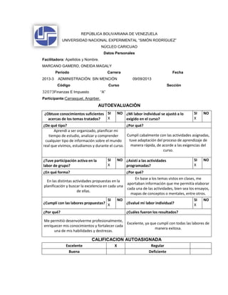 REPÚBLICA BOLIVARIANA DE VENEZUELA
UNIVERSIDAD NACIONAL EXPERIMENTAL “SIMÓN RODRÍGUEZ”
NÚCLEO CARICUAO
Datos Personales
Facilitadora: Apellidos y Nombre.
MARCANO GAMERO, ONEIDA MAGALY
Período Carrera Fecha
2013-3 ADMINISTRACIÓN: SIN MENCIÓN 09/09/2013
Código Curso Sección
32073Finanzas E Impuesto “A”
Participante:Carrasquel, Angirber.
AUTOEVALUACIÓN
¿Obtuve conocimientos suficientes
acercas de los temas tratados?
SI
X
NO ¿Mi labor individual se ajustó a lo
exigido en el curso?
SI
X
NO
¿De qué tipo? ¿Por qué?
Aprendí a ser organizado, planificar mi
tiempo de estudio, analizar y comprender
cualquier tipo de información sobre el mundo
real que vivimos, estudiamos y durante el curso.
Cumplí cabalmente con las actividades asignadas,
tuve adaptación del proceso de aprendizaje de
manera rápida, de acorde a las exigencias del
curso.
¿Tuve participación activa en la
labor de grupo?
SI
X
NO ¿Asistí a las actividades
programadas?
SI
X
NO
¿En qué forma? ¿Por qué?
En las distintas actividades propuestas en la
planificación y buscar la excelencia en cada una
de ellas.
En base a los temas vistos en clases, me
aportaban información que me permitía elaborar
cada una de las actividades, bien sea los ensayos,
mapas de conceptos o mentales, entre otros.
¿Cumplí con las labores propuestas?
SI
X
NO
¿Evalué mi labor individual?
SI
X
NO
¿Por qué? ¿Cuáles fueron los resultados?
Me permitió desenvolverme profesionalmente,
enriquecer mis conocimientos y fortalecer cada
una de mis habilidades y destrezas.
Excelente, ya que cumplí con todas las labores de
manera exitosa.
CALIFICACION AUTOASIGNADA
Excelente X Regular
Buena Deficiente
 