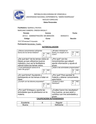 REPÚBLICA BOLIVARIANA DE VENEZUELA
UNIVERSIDAD NACIONAL EXPERIMENTAL “SIMÓN RODRÍGUEZ”
NÚCLEO CARICUAO
Datos Personales
Facilitadora: Apellidos y Nombre.
MARCANO GAMERO, ONEIDA MAGALY
Período Carrera Fecha
2013-3 ADMINISTRACIÓN: SIN MENCIÓN 09/09/2013
Código Curso Sección
32073Finanzas E Impuesto “A”
Participante:Hernández, Yoselin.
AUTOEVALUACION
¿Obtuve conocimientos suficientes
acerca de los temas tratados?
SI
X
NO
¿Mi labor individual se
ajustó a lo exigido en el
curso?
SI
X
NO
¿De qué tipo? de los temas vistos en
clases ya que utilizamos buenos
métodos y aun así la facilitadora
reforzó todos los temas vistos.
¿Por qué? con los
conocimientos que adquirí
aporte información y ayuda al
grupo.
¿Tuve participación activa en la
Labor del grupo?
SI
X
NO
¿Asistí a las actividades programadas?
SI
X
NO
¿En qué forma? Ayudando y
participando en los temas a tratar en
clase.
¿Por qué? Para aprobar la
materia y obtener conocimiento
para futuro.
¿Cumplir con las labores propuestas?
SI
X
NO
¿Evalué mi labor
individual?
SI
X
NO
¿Por qué? Entregue y aporte las
actividades que se plantearon en la
materia.
¿Cuáles fueron los resultados?
muy buenos, ya que asistí y
contribuí con mis actividades y
grupo.
CALIFICACION AUTOASIGNADA
Excelente X Regular
Buena Deficiente
 