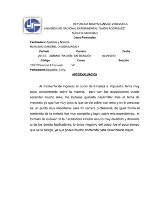 REPÚBLICA BOLIVARIANA DE VENEZUELA
UNIVERSIDAD NACIONAL EXPERIMENTAL “SIMÓN RODRÍGUEZ”
NÚCLEO CARICUAO
Datos Personales
Facilitadora: Apellidos y Nombre.
MARCANO GAMERO, ONEIDA MAGALY
Período Carrera Fecha
2013-3 ADMINISTRACIÓN: SIN MENCIÓN 09/09/2013
Código Curso Sección
32073Finanzas E Impuesto “A”
Participante:Saavedra, Terry.
AUTOEVALUACION
Al momento de ingresar al curso de Finanza e Impuesto, tenía muy
poco conocimiento sobre la materia, pero con las exposiciones puede
aprender mucho más; me hubiese gustado desarrollar más el tema de
impuesto ya que fue muy poco lo que se vio sobre ese tema y en lo personal
es un punto muy importante para mi carrera profesional; de igual forma el
contenido de la materia fue muy completo y logro cubrir mis expectativas, el
formato de evaluar de la Facilitadora Oneida estuvo muy divertido y diferente
al de los demás facilitadores; lo único negativo del curso fue el poco tiempo
que se le otorgo, ya que posee mucho contenido para desarrollarlo mejor.
 