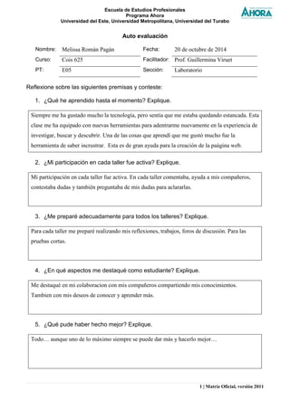 Escuela de Estudios Profesionales 
Programa Ahora 
Universidad del Este, Universidad Metropolitana, Universidad del Turabo 
1 | Matriz Oficial, versión 2011 
Auto evaluación 
Nombre: 
Melissa Román Pagán 
Fecha: 
20 de octubre de 2014 
Curso: 
Cois 625 
Facilitador: 
Prof. Guillermina Viruet 
PT: 
E05 
Sección: 
Laboratorio 
Reflexione sobre las siguientes premisas y conteste: 
1. ¿Qué he aprendido hasta el momento? Explique. 
Siempre me ha gustado mucho la tecnología, pero sentía que me estaba quedando estancada. Esta clase me ha equipado con nuevas herramientas para adentrarme nuevamente en la experiencia de investigar, buscar y descubrir. Una de las cosas que aprendí que me gustó mucho fue la herramienta de saber incrustrar. Esta es de gran ayuda para la creación de la paágina web. 
2. ¿Mi participación en cada taller fue activa? Explique. 
Mi participación en cada taller fue activa. En cada taller comentaba, ayuda a mis compañeros, contestaba dudas y también preguntaba de mis dudas para aclararlas. 
3. ¿Me preparé adecuadamente para todos los talleres? Explique. 
Para cada taller me preparé realizando mis reflexiones, trabajos, foros de discusión. Para las pruebas cortas. 
4. ¿En qué aspectos me destaqué como estudiante? Explique. 
Me destaqué en mi colaboracion con mis compañeros compartiendo mis conocimientos. Tambien con mis deseos de conocer y aprender más. 
5. ¿Qué pude haber hecho mejor? Explique. 
Todo… aunque uno de lo máximo siempre se puede dar más y hacerlo mejor…  