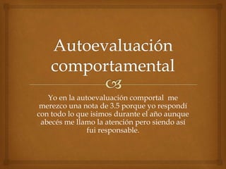 Yo en la autoevaluación comportal me 
merezco una nota de 3.5 porque yo respondí 
con todo lo que isimos durante el año aunque 
abecés me llamo la atención pero siendo así 
fui responsable. 
 