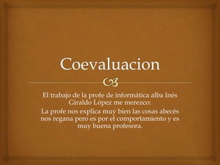 El trabajo de la profe de informática alba Inés 
Giraldo López me merezco: 
La profe nos explica muy bien las cosas abecés 
nos regana pero es por el comportamiento y es 
muy buena profesora. 
 