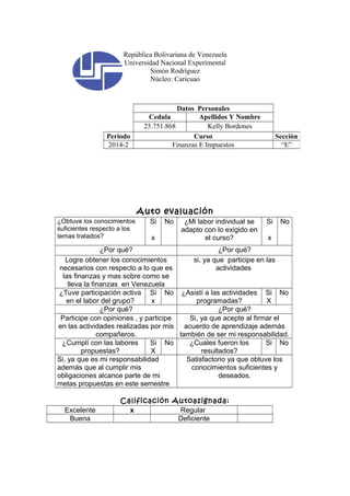 República Bolivariana de Venezuela 
Universidad Nacional Experimental 
Simón Rodríguez 
Núcleo: Caricuao 
Datos Personales 
Cedula Apellidos Y Nombre 
25.751.868 Kelly Bordones 
Periodo Curso Sección 
2014-2 Finanzas E Impuestos “E” 
Auto evaluación 
¿Obtuve los conocimientos 
suficientes respecto a los 
temas tratados? 
Si 
x 
No ¿Mi labor individual se 
adapto con lo exigido en 
el curso? 
Si 
x 
No 
¿Por qué? ¿Por qué? 
Logre obtener los conocimientos 
necesarios con respecto a lo que es 
las finanzas y mas sobre como se 
lleva la finanzas en Venezuela 
si, ya que participe en las 
actividades 
¿Tuve participación activa 
en el labor del grupo? 
Si 
x 
No ¿Asistí a las actividades 
programadas? 
Si 
X 
No 
¿Por qué? ¿Por qué? 
Participe con opiniones , y participe 
en las actividades realizadas por mis 
compañeros. 
Si, ya que acepte al firmar el 
acuerdo de aprendizaje además 
también de ser mi responsabilidad. 
¿Cumplí con las labores 
propuestas? 
Si 
X 
No ¿Cuales fueron los 
resultados? 
Si No 
Si, ya que es mi responsabilidad 
además que al cumplir mis 
obligaciones alcance parte de mi 
metas propuestas en este semestre 
Satisfactorio ya que obtuve los 
conocimientos suficientes y 
deseados. 
Calificación Autoasignada: 
Excelente x Regular 
Buena Deficiente 
