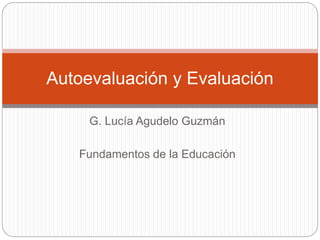 Autoevaluación y Evaluación 
G. Lucía Agudelo Guzmán 
Fundamentos de la Educación 
 