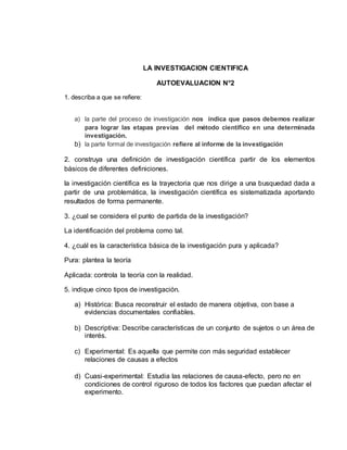 LA INVESTIGACION CIENTIFICA
AUTOEVALUACION N°2
1. describa a que se refiere:
a) la parte del proceso de investigación nos indica que pasos debemos realizar
para lograr las etapas previas del método científico en una determinada
investigación.
b) la parte formal de investigación refiere al informe de la investigación
2. construya una definición de investigación científica partir de los elementos
básicos de diferentes definiciones.
la investigación científica es la trayectoria que nos dirige a una busquedad dada a
partir de una problemática, la investigación científica es sistematizada aportando
resultados de forma permanente.
3. ¿cual se considera el punto de partida de la investigación?
La identificación del problema como tal.
4. ¿cuál es la característica básica de la investigación pura y aplicada?
Pura: plantea la teoría
Aplicada: controla la teoría con la realidad.
5. indique cinco tipos de investigación.
a) Histórica: Busca reconstruir el estado de manera objetiva, con base a
evidencias documentales confiables.
b) Descriptiva: Describe características de un conjunto de sujetos o un área de
interés.
c) Experimental: Es aquella que permite con más seguridad establecer
relaciones de causas a efectos
d) Cuasi-experimental: Estudia las relaciones de causa-efecto, pero no en
condiciones de control riguroso de todos los factores que puedan afectar el
experimento.
 
