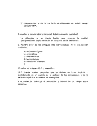 l) comportamiento social de una familia de chimpancés en estado salvaje.
DESCRIPTIVA.
8. ¿cual es la característica fundamental de la investigación cualitativa?
La utilización de un diseño flexible para enfrentar la realidad
y las poblaciones objeto de estudio en cualquiera de sus alternativas
9. Nombre cinco de los enfoques más representativos de la investigación
cualitativa.
a) fenómenos lógicos
b) etnográficos
c) constructivistas
d) hermenéuticos
e) interacción simbólica
f)
10. defina los enfoques I.A.P y etnográfico.
I.A.P: intenta resolver preguntas que se derivan en forma implícita o
explícitamente de un análisis de la realidad de las comunidades y de la
experiencia práctica acumulada del investigador.
ETNOGRAFICO: constituye la descripción y análisis de un campo social
especifico.
 