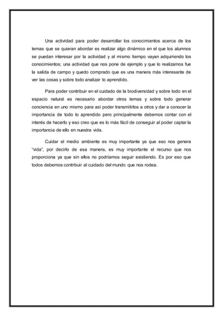 Una actividad para poder desarrollar los conocimientos acerca de los
temas que se quieran abordar es realizar algo dinámico en el que los alumnos
se puedan interesar por la actividad y al mismo tiempo vayan adquiriendo los
conocimientos; una actividad que nos pone de ejemplo y que lo realizamos fue
la salida de campo y quedo comprado que es una manera más interesante de
ver las cosas y sobre todo analizar lo aprendido.
Para poder contribuir en el cuidado de la biodiversidad y sobre todo en el
espacio natural es necesario abordar otros temas y sobre todo generar
conciencia en uno mismo para así poder transmitirlos a otros y dar a conocer la
importancia de todo lo aprendido pero principalmente debemos contar con el
interés de hacerlo y eso creo que es lo más fácil de conseguir al poder captar la
importancia de ello en nuestra vida.
Cuidar el medio ambiente es muy importante ya que eso nos genera
“vida”, por decirlo de esa manera, es muy importante el recurso que nos
proporciona ya que sin ellos no podríamos seguir existiendo. Es por eso que
todos debemos contribuir al cuidado del mundo que nos rodea.
 