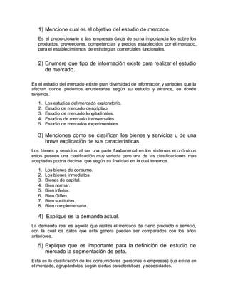 1) Mencione cual es el objetivo del estudio de mercado.
Es el proporcionarle a las empresas datos de suma importancia los sobre los
productos, proveedores, competencias y precios establecidos por el mercado,
para el establecimientos de estrategias comerciales funcionales.
2) Enumere que tipo de información existe para realizar el estudio
de mercado.
En el estudio del mercado existe gran diversidad de información y variables que la
afectan donde podemos enumerarlas según su estudio y alcance, en donde
tenemos.
1. Los estudios del mercado exploratorio.
2. Estudio de mercado descriptivo.
3. Estudio de mercado longitudinales.
4. Estudios de mercado transversales.
5. Estudio de mercados experimentales.
3) Menciones como se clasifican los bienes y servicios u de una
breve explicación de sus características.
Los bienes y servicios al ser una parte fundamental en los sistemas económicos
estos poseen una clasificación muy variada pero una de las clasificaciones mas
aceptadas podría decirse que según su finalidad en la cual tenemos.
1. Los bienes de consumo.
2. Los bienes inmediatos.
3. Bienes de capital.
4. Bien normar.
5. Bien inferior.
6. Bien Giffen.
7. Bien sustitutivo.
8. Bien complementario.
4) Explique es la demanda actual.
La demanda real es aquella que realiza el mercado de cierto producto o servicio,
con la cual los datos que esta genera pueden ser comparados con los años
anteriores.
5) Explique que es importante para la definición del estudio de
mercado la segmentación de este.
Esta es la clasificación de los consumidores (personas o empresas) que existe en
el mercado, agrupándolos según ciertas características y necesidades.
 