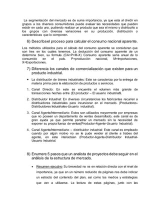 La segmentación del mercado es de suma importancia, ya que esta al dividir en
grupos a los diversos consumidores puede evaluar las necesidades que pueden
existir en cada uno, pudiendo realizar un producto que sea el mismo y distribuirlo a
los grupos con diversas variaciones en su producción, distribución o
características que lo componen.
6) Describael proceso para calcular el consumo nacional aparente.
Los métodos utilizados para el cálculo del consumo aparente se consideran que
son tres en los cuales tenemos. La deducción del consumo aparente de un
determina bien, su formula (CA=P+M-X) Consumo aparente seria anual de lo
consumido en el país. P=producción nacional, M=Importaciones,
X=Exportaciones.
7) Diferencia los canales de comercialización que existen para un
producto industrial.
 La distribución de bienes industriales: Este se caracteriza por la entrega de
materia prima para la elaboración de productos o servicios.
1. Canal Directo: En este se encuentra el volumen más grande de
transacciones hechas entre (El productor – El usuario industrial9.
2. Distribuidor Industrial: En diversas circunstancias los fabricantes recurren a
distribuidores industriales para incursionar en el mercado. (Productores-
Distribuidores Industriales-Usuario industrial).
3. Canal Agente/Intermediario: Estos son utilizados mayormente por empresas
que no poseen un departamento de ventas desarrollado, este canal es de
gran ayuda ya que permite penetrar un mercado sin la necesidad de
exponer su propia fuerza de ventas(Productor-Agente-Usuario Industrial).
4. Canal Agente/Intermediario – distribuidor industrial: Este canal es empleado
cuando por algún motivo no se le pude vender al cliente a trabes del
agente, en este interactúan (Productor-Agente-Distribuidor Industrial-
Usuario Industrial.
8) Enumere 5 pasos que un analista de proyectos debe seguir en el
análisis de la estructura de mercado.
 Resumen ejecutivo Su brevedad no va en relación directa con el nivel de
importancia, ya que en un número reducido de páginas nos debe indicar
un estracto del contenido del plan, así como los medios y estrategias
que van a utilizarse. La lectura de estas páginas, junto con las
 