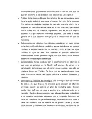 recomendaciones que también deben incluirse al final del plan, son las
que van a servir a la alta dirección para obtener una visión global.
 Análisis de la situación El área de marketing de una compañía no es un
departamento aislado y que opera al margen del resto de la empresa.
Por encima de cualquier objetivo de mercado estará la misión de la
empresa, su definición vendrá dada por la alta dirección, que deberá
indicar cuáles son los objetivos corporativos, esto es, en qué negocio
estamos y a qué mercados debemos dirigirnos. Este será el marco
general en el que debamos trabajar para la elaboración del plan de
marketing.
 Determinación de objetivos Los objetivos constituyen un punto central
en la elaboración del plan de marketing, ya que todo lo que les precede
conduce al establecimiento de los mismos y todo lo que les sigue
conduce al logro de ellos. Los objetivos en principio determinan
numéricamente dónde queremos llegar y de qué forma; estos además
deben ser acordes al plan estratégico
 Características de los objetivos Con el establecimiento de objetivos lo
que más se persigue es la fijación del volumen de ventas o la
participación del mercado con el menor riesgo posible, para ello los
objetivos deben ser: Viables. Es decir, que se puedan alcanzar y que
estén formulados desde una óptica práctica y realista. Concretos y
precisos.
 Elaboración y selección de estrategias Las estrategias son los caminos
de acción de que dispone la empresa para alcanzar los objetivos
previstos; cuando se elabora un plan de marketing estas deberán
quedar bien definidas de cara a posicionarse ventajosamente en el
mercado y frente a la competencia, para alcanzar la mayor rentabilidad
a los recursos comerciales asignados por la compañía. Asimismo, se
debe ser consciente de que toda estrategia debe ser formulada sobre la
base del inventario que se realice de los puntos fuertes y débiles,
oportunidades y amenazas que existan en el mercado, así como de los
 